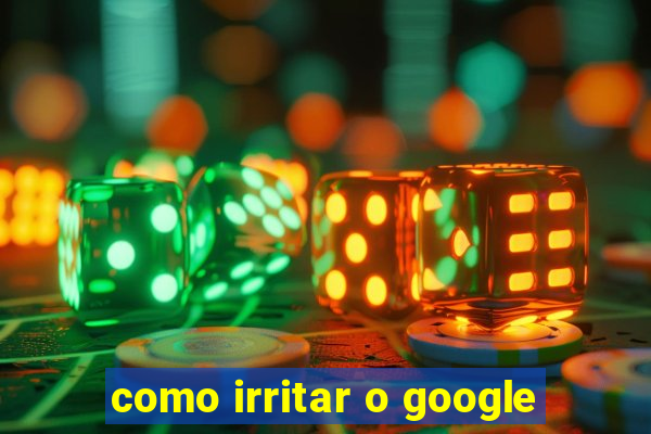 como irritar o google