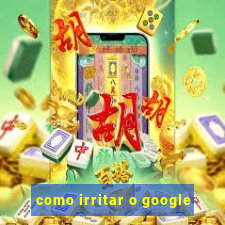 como irritar o google