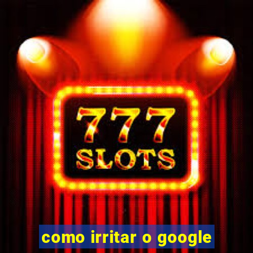 como irritar o google