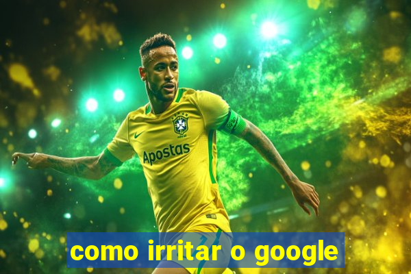 como irritar o google