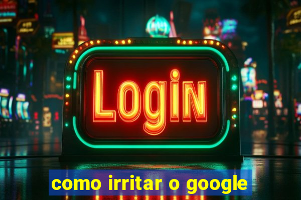 como irritar o google