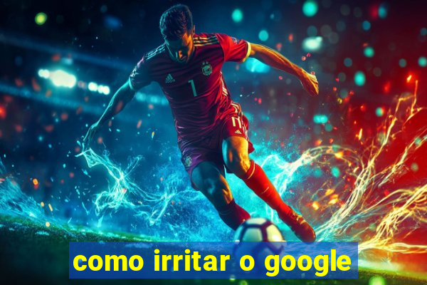 como irritar o google