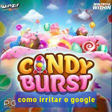 como irritar o google